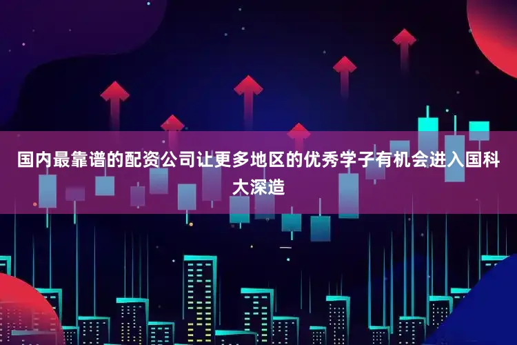国内最靠谱的配资公司让更多地区的优秀学子有机会进入国科大深造