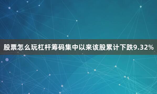 股票怎么玩杠杆筹码集中以来该股累计下跌9.32%