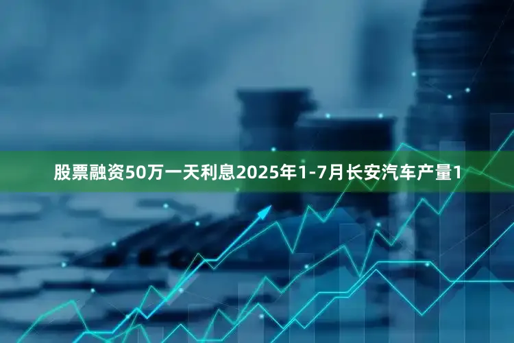 股票融资50万一天利息2025年1-7月长安汽车产量1