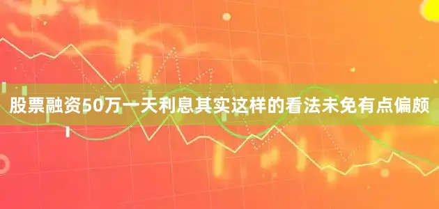 股票融资50万一天利息其实这样的看法未免有点偏颇