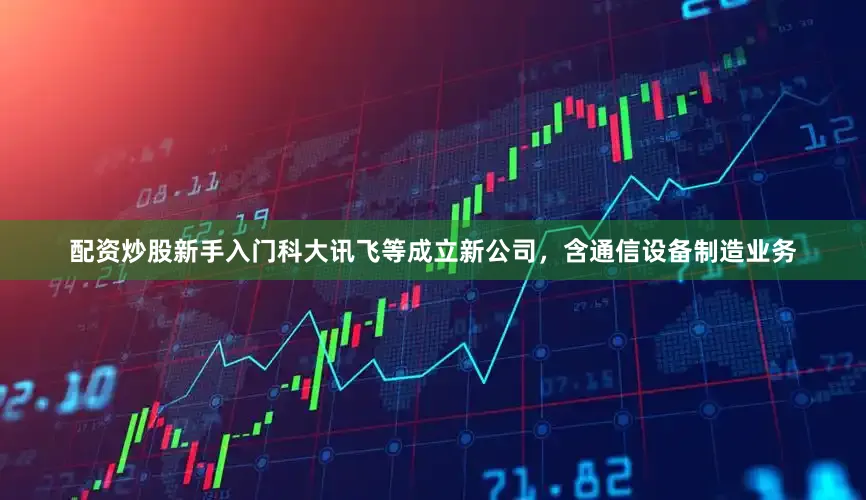 配资炒股新手入门科大讯飞等成立新公司，含通信设备制造业务