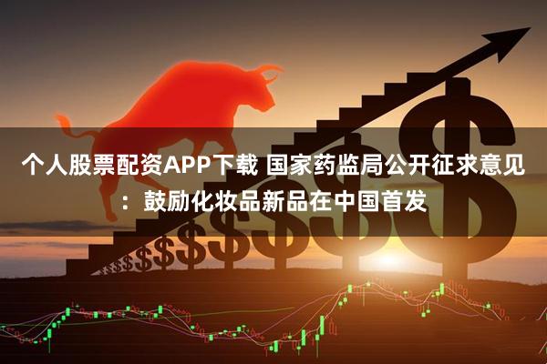 个人股票配资APP下载 国家药监局公开征求意见：鼓励化妆品新品在中国首发