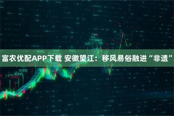 富农优配APP下载 安徽望江：移风易俗融进“非遗”