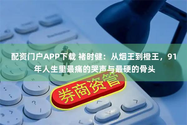 配资门户APP下载 褚时健：从烟王到橙王，91 年人生里最痛的哭声与最硬的骨头