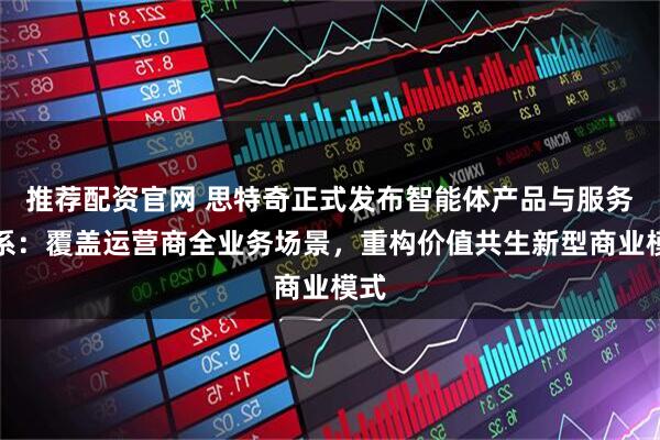 推荐配资官网 思特奇正式发布智能体产品与服务体系：覆盖运营商全业务场景，重构价值共生新型商业模式