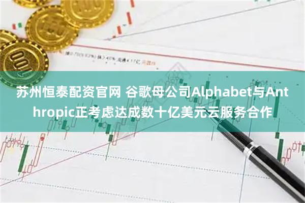 苏州恒泰配资官网 谷歌母公司Alphabet与Anthropic正考虑达成数十亿美元云服务合作