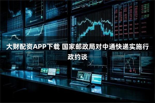 大财配资APP下载 国家邮政局对中通快递实施行政约谈