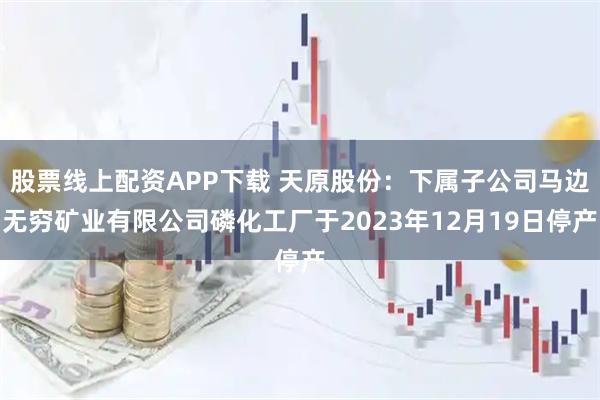 股票线上配资APP下载 天原股份：下属子公司马边无穷矿业有限公司磷化工厂于2023年12月19日停产