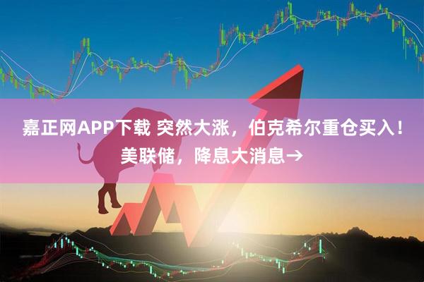 嘉正网APP下载 突然大涨，伯克希尔重仓买入！美联储，降息大消息→