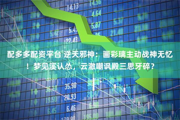 配多多配资平台 逆天邪神：画彩璃主动战神无忆！梦见溪认怂，云澈嘲讽殿三思牙碎？