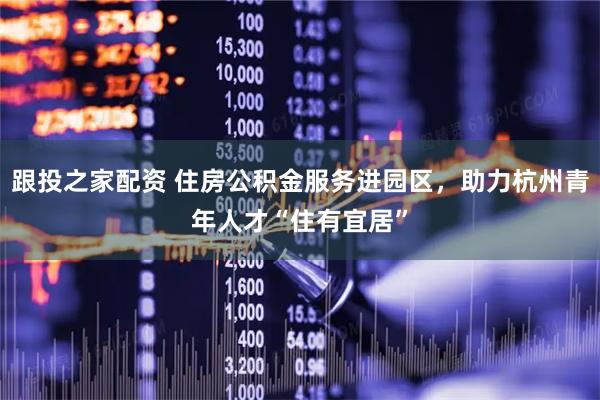跟投之家配资 住房公积金服务进园区，助力杭州青年人才“住有宜居”