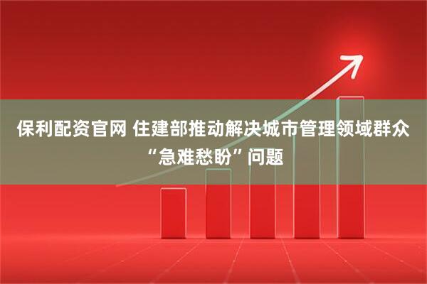 保利配资官网 住建部推动解决城市管理领域群众“急难愁盼”问题