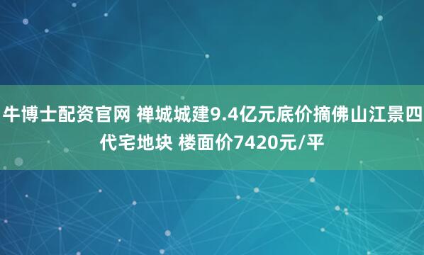 牛博士配资官网 禅城城建9.4亿元底价摘佛山江景四代宅地块 楼面价7420元/平