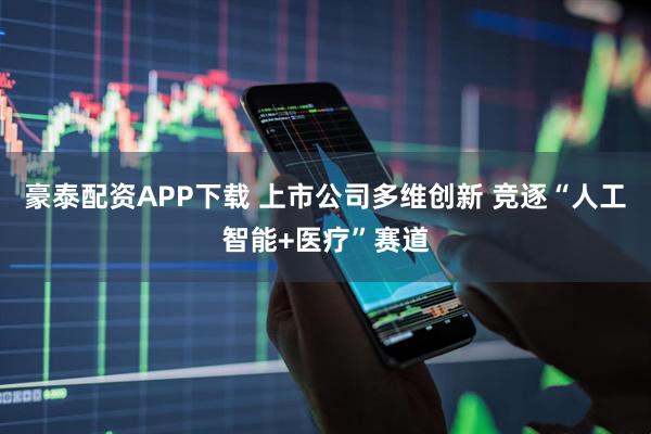 豪泰配资APP下载 上市公司多维创新 竞逐“人工智能+医疗”赛道