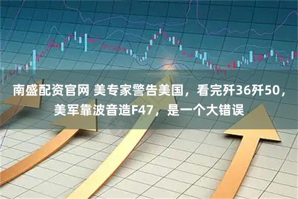 南盛配资官网 美专家警告美国，看完歼36歼50，美军靠波音造F47，是一个大错误