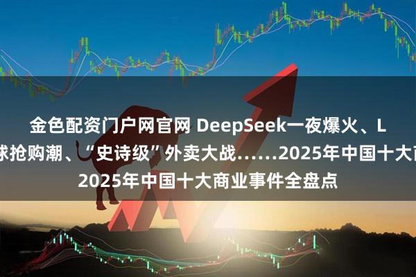 金色配资门户网官网 DeepSeek一夜爆火、Labubu引爆全球抢购潮、“史诗级”外卖大战……2025年中国十大商业事件全盘点