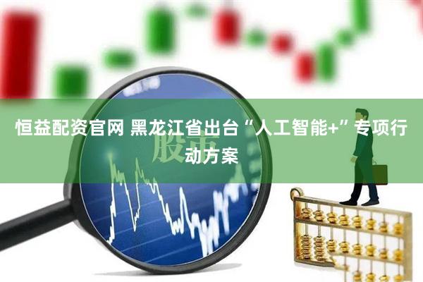 恒益配资官网 黑龙江省出台“人工智能+”专项行动方案