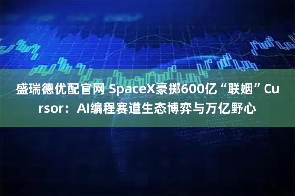盛瑞德优配官网 SpaceX豪掷600亿“联姻”Cursor：AI编程赛道生态博弈与万亿野心