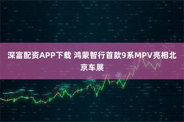深富配资APP下载 鸿蒙智行首款9系MPV亮相北京车展