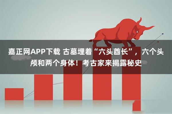 嘉正网APP下载 古墓埋着“六头酋长”，六个头颅和两个身体！考古家来揭露秘史