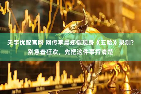 天宇优配官网 网传李晨郑恺现身《五哈》录制?别急着狂欢，先把这件事捋清楚