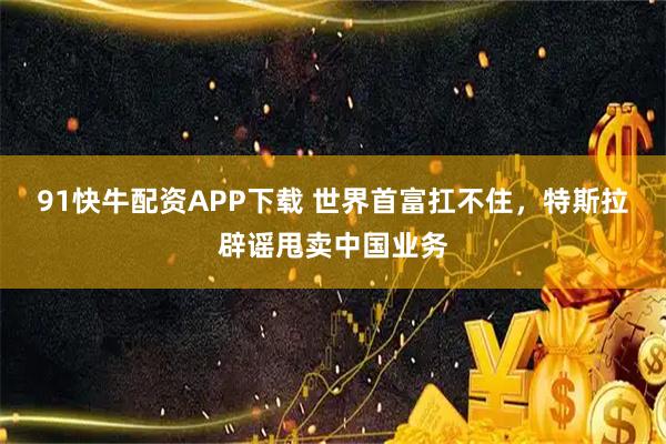 91快牛配资APP下载 世界首富扛不住，特斯拉辟谣甩卖中国业务