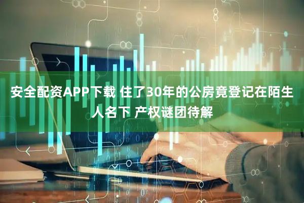 安全配资APP下载 住了30年的公房竟登记在陌生人名下 产权谜团待解