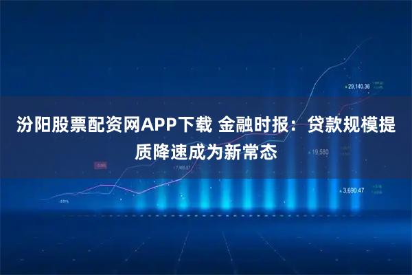 汾阳股票配资网APP下载 金融时报：贷款规模提质降速成为新常态